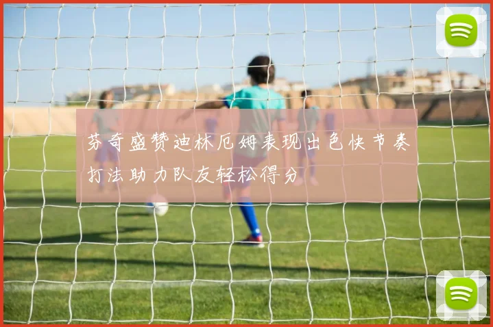 芬奇盛赞迪林厄姆表现出色快节奏打法助力队友轻松得分