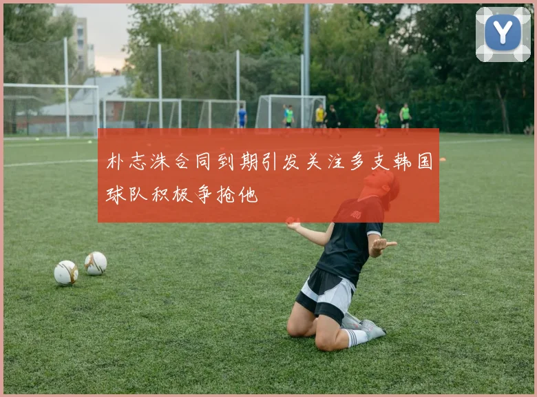 朴志洙合同到期引发关注多支韩国球队积极争抢他