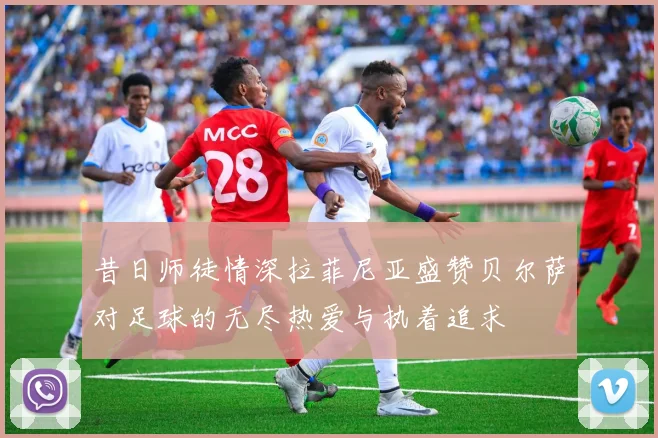 昔日师徒情深拉菲尼亚盛赞贝尔萨对足球的无尽热爱与执着追求