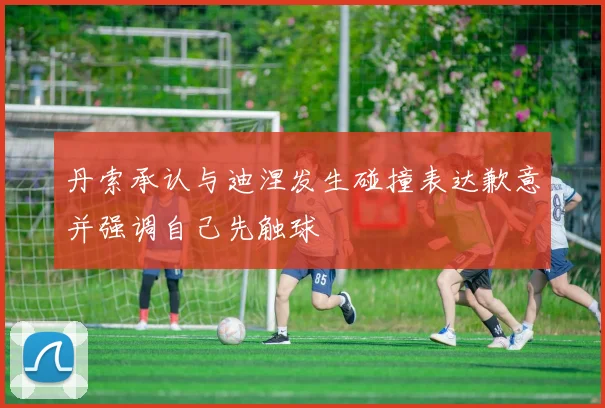 丹索承认与迪涅发生碰撞表达歉意并强调自己先触球
