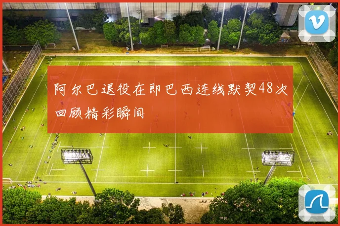 阿尔巴退役在即巴西连线默契48次回顾精彩瞬间