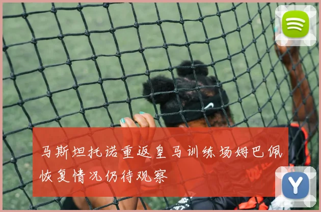 马斯坦托诺重返皇马训练场姆巴佩恢复情况仍待观察