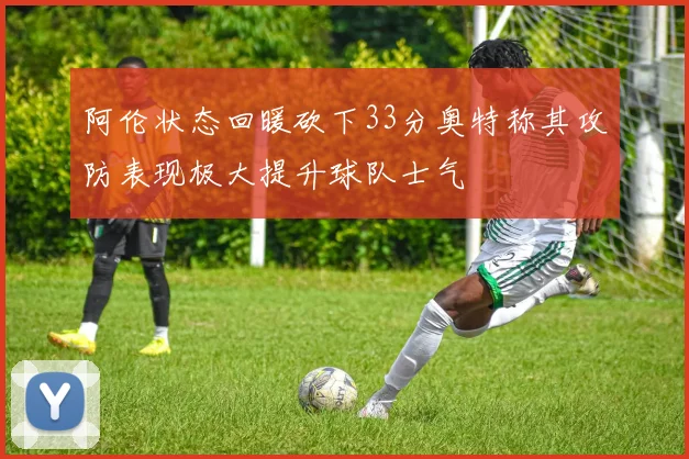 阿伦状态回暖砍下33分奥特称其攻防表现极大提升球队士气