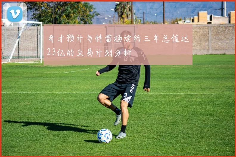 奇才预计与特雷杨续约三年总值达23亿的交易计划分析