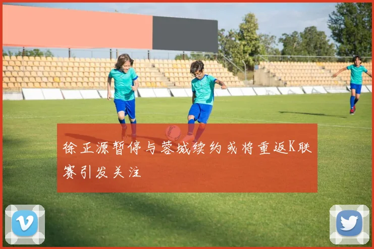 徐正源暂停与蓉城续约或将重返K联赛引发关注