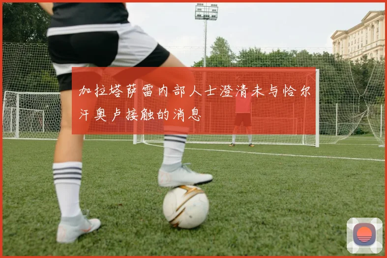 加拉塔萨雷内部人士澄清未与恰尔汗奥卢接触的消息