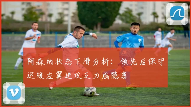 阿森纳状态下滑分析：领先后保守迟缓左翼进攻乏力成隐患