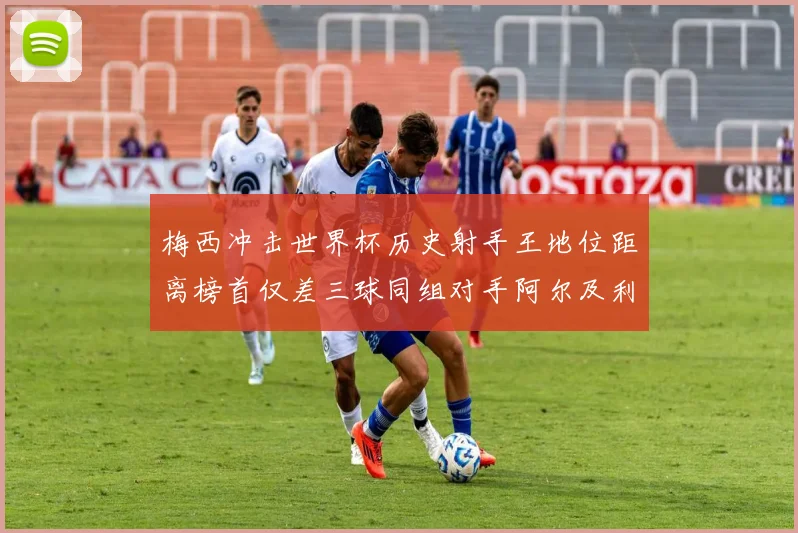 梅西冲击世界杯历史射手王地位距离榜首仅差三球同组对手阿尔及利亚奥地利约旦
