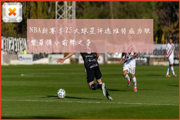 NBA新赛季25大球星评选谁将成为联盟最强小前锋之争