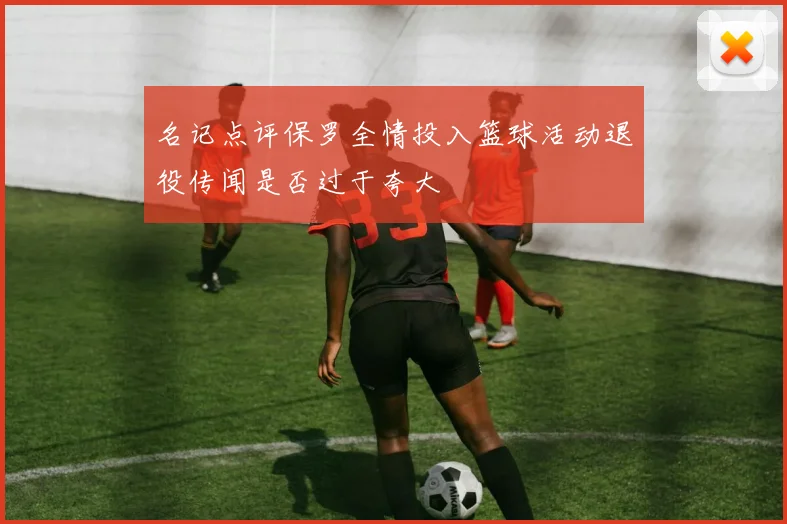 名记点评保罗全情投入篮球活动退役传闻是否过于夸大