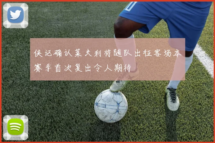 侠记确认莱夫利将随队出征客场本赛季首次复出令人期待