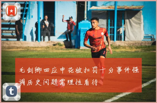 毛剑卿回应申花被扣罚十分事件强调历史问题需理性看待