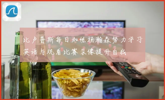 比卢普斯每日加练杨瀚森努力学习英语与观看比赛录像提升自我