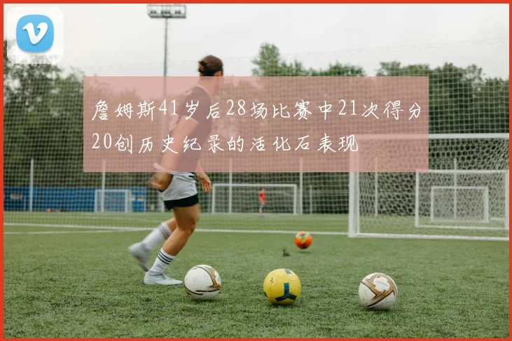 詹姆斯41岁后28场比赛中21次得分20创历史纪录的活化石表现