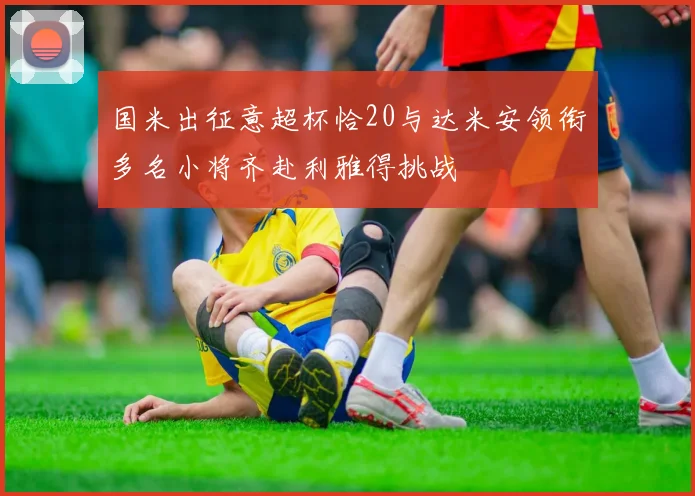 国米出征意超杯恰20与达米安领衔多名小将齐赴利雅得挑战