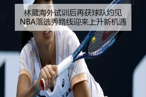 林葳海外试训后再获球队约见 NBA落选秀路线迎来上升新机遇